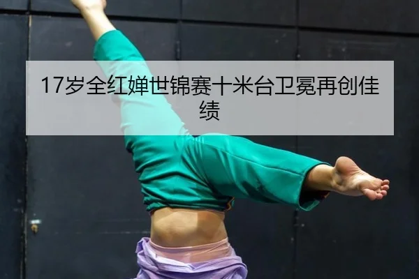 17岁全红婵世锦赛十米台卫冕再创佳绩